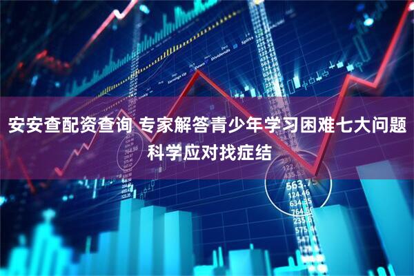 安安查配资查询 专家解答青少年学习困难七大问题 科学应对找症结