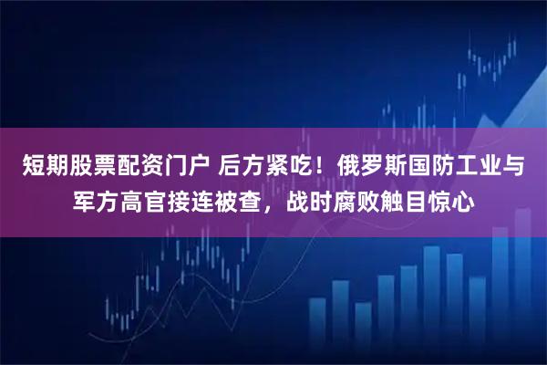短期股票配资门户 后方紧吃！俄罗斯国防工业与军方高官接连被查，战时腐败触目惊心