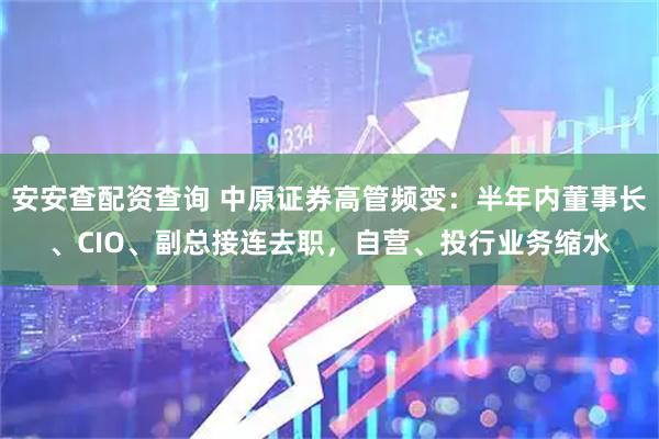 安安查配资查询 中原证券高管频变：半年内董事长、CIO、副总接连去职，自营、投行业务缩水