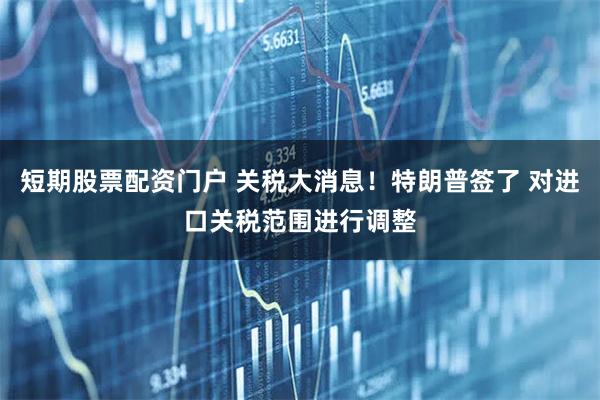 短期股票配资门户 关税大消息！特朗普签了 对进口关税范围进行调整