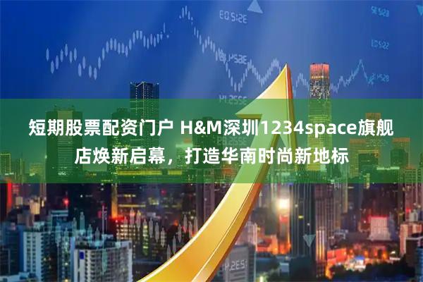 短期股票配资门户 H&M深圳1234space旗舰店焕新启幕，打造华南时尚新地标