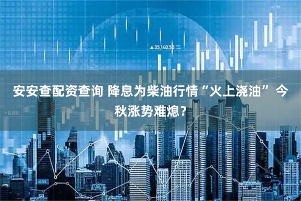 安安查配资查询 降息为柴油行情“火上浇油” 今秋涨势难熄？