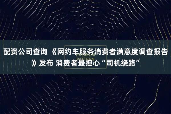 配资公司查询 《网约车服务消费者满意度调查报告》发布 消费者最担心“司机绕路”