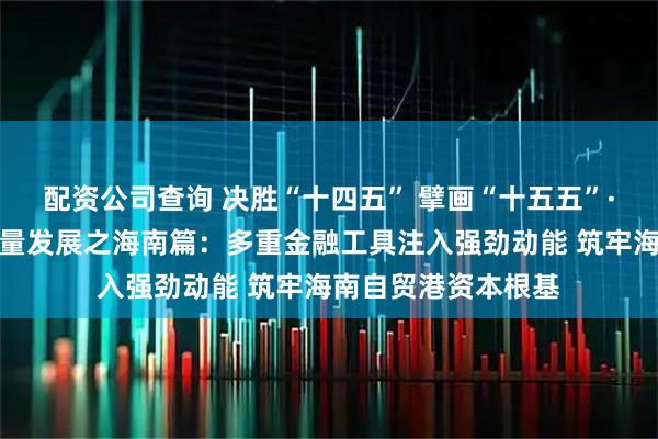 配资公司查询 决胜“十四五” 擘画“十五五”·地方资本市场高质量发展之海南篇：多重金融工具注入强劲动能 筑牢海南自贸港资本根基