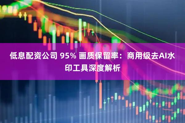 低息配资公司 95% 画质保留率：商用级去AI水印工具深度解析