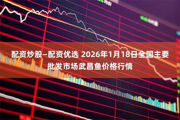 配资炒股—配资优选 2026年1月18日全国主要批发市场武昌鱼价格行情