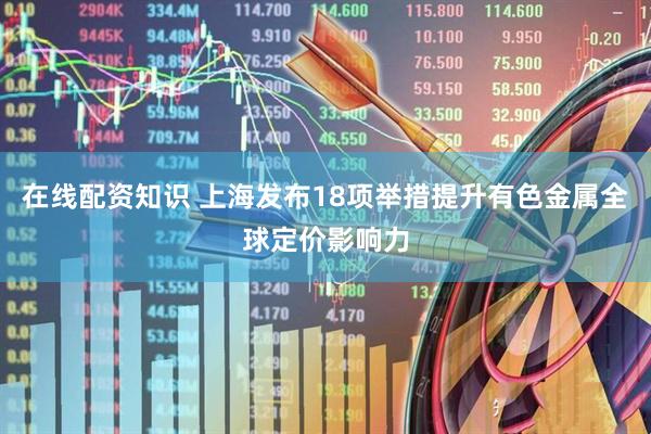 在线配资知识 上海发布18项举措提升有色金属全球定价影响力