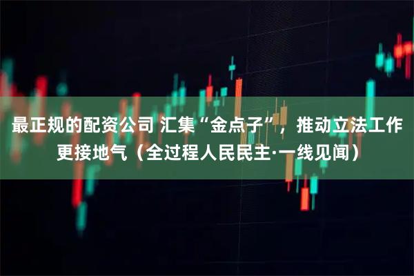 最正规的配资公司 汇集“金点子”，推动立法工作更接地气（全过程人民民主·一线见闻）