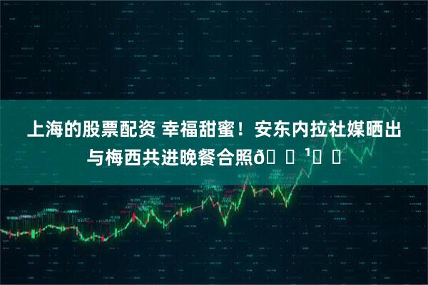 上海的股票配资 幸福甜蜜！安东内拉社媒晒出与梅西共进晚餐合照🌹❤️