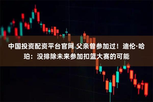 中国投资配资平台官网 父亲曾参加过！迪伦·哈珀：没排除未来参加扣篮大赛的可能