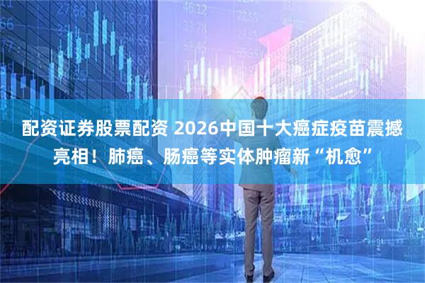 配资证券股票配资 2026中国十大癌症疫苗震撼亮相！肺癌、肠癌等实体肿瘤新“机愈”