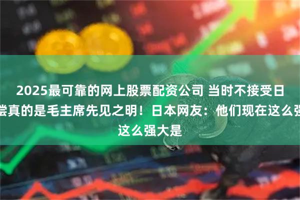 2025最可靠的网上股票配资公司 当时不接受日本赔偿真的是毛主席先见之明！日本网友：他们现在这么强大是