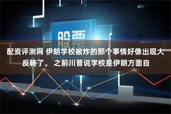 配资评测网 伊朗学校被炸的那个事情好像出现大反转了。 之前川普说学校是伊朗方面自