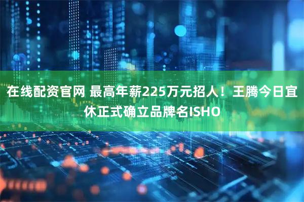 在线配资官网 最高年薪225万元招人！王腾今日宜休正式确立品牌名ISHO