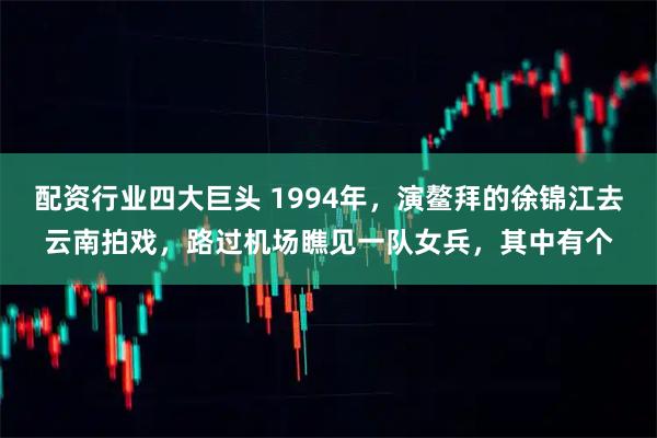 配资行业四大巨头 1994年，演鳌拜的徐锦江去云南拍戏，路过机场瞧见一队女兵，其中有个