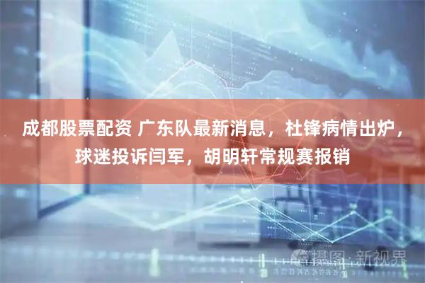 成都股票配资 广东队最新消息，杜锋病情出炉，球迷投诉闫军，胡明轩常规赛报销