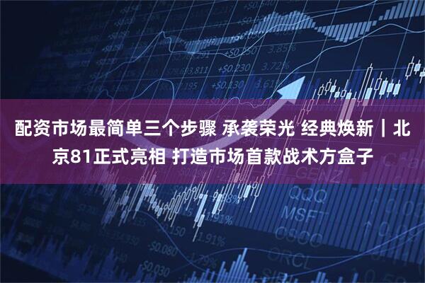 配资市场最简单三个步骤 承袭荣光 经典焕新｜北京81正式亮相 打造市场首款战术方盒子