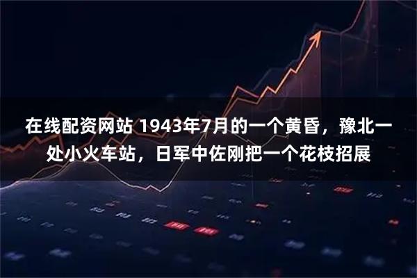 在线配资网站 1943年7月的一个黄昏，豫北一处小火车站，日军中佐刚把一个花枝招展