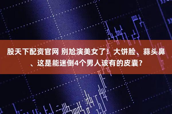 股天下配资官网 别尬演美女了！大饼脸、蒜头鼻、这是能迷倒4个男人该有的皮囊？