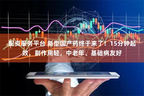 配资服务平台 新型国产药终于来了！15分钟起效，副作用轻，中老年、基础病友好