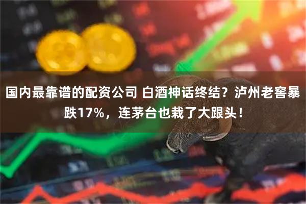 国内最靠谱的配资公司 白酒神话终结？泸州老窖暴跌17%，连茅台也栽了大跟头！