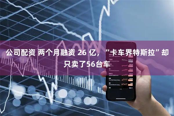 公司配资 两个月融资 26 亿，“卡车界特斯拉”却只卖了56台车