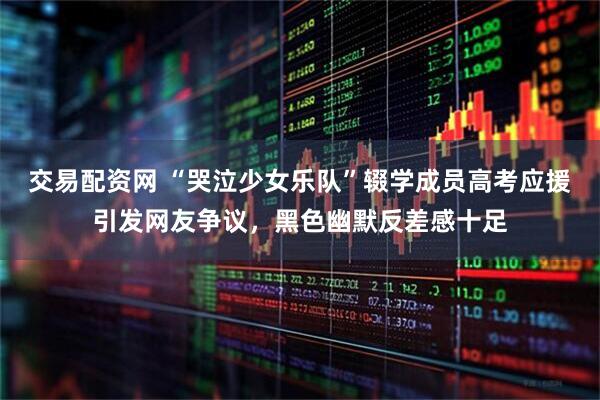 交易配资网 “哭泣少女乐队”辍学成员高考应援引发网友争议，黑色幽默反差感十足
