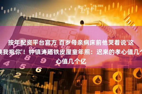 按年配资平台官方 百岁母亲病床前他哭着说'这次换我抱你'！钟镇涛晒铁皮屋童年照：迟来的孝心值几个亿