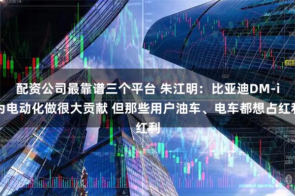 配资公司最靠谱三个平台 朱江明：比亚迪DM-i为电动化做很大贡献 但那些用户油车、电车都想占红利
