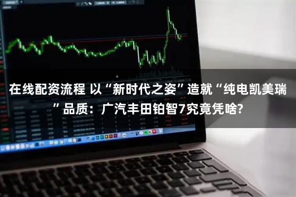 在线配资流程 以“新时代之姿”造就“纯电凯美瑞”品质：广汽丰田铂智7究竟凭啥?