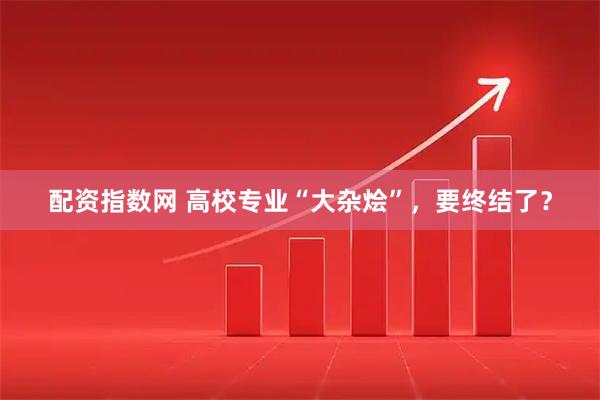 配资指数网 高校专业“大杂烩”，要终结了？