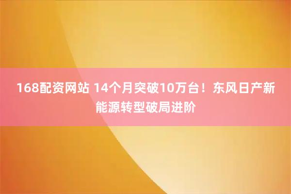 168配资网站 14个月突破10万台！东风日产新能源转型破局进阶