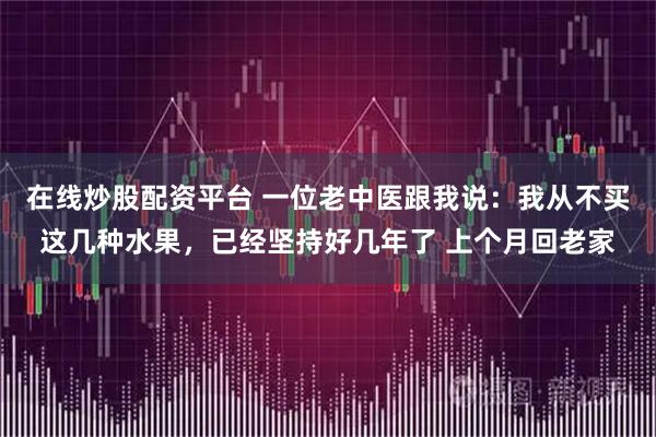 在线炒股配资平台 一位老中医跟我说：我从不买这几种水果，已经坚持好几年了 上个月回老家