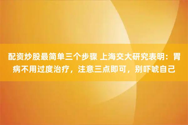 配资炒股最简单三个步骤 上海交大研究表明：胃病不用过度治疗，注意三点即可，别吓唬自己