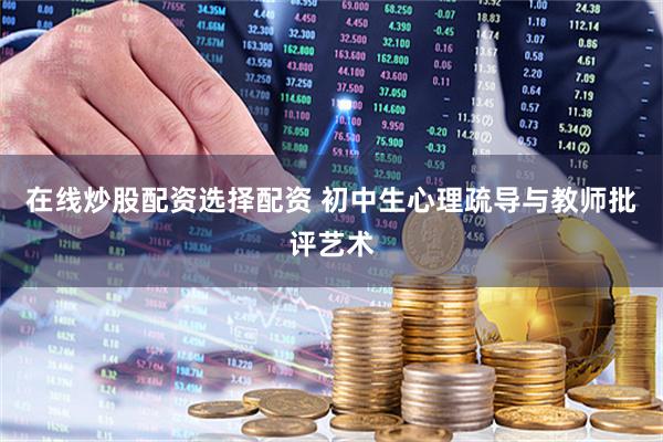 在线炒股配资选择配资 初中生心理疏导与教师批评艺术