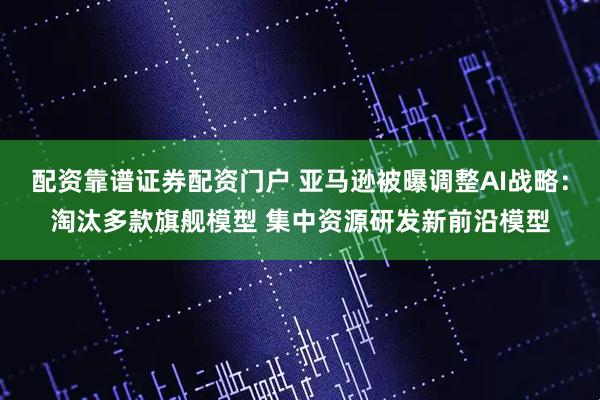 配资靠谱证券配资门户 亚马逊被曝调整AI战略：淘汰多款旗舰模型 集中资源研发新前沿模型