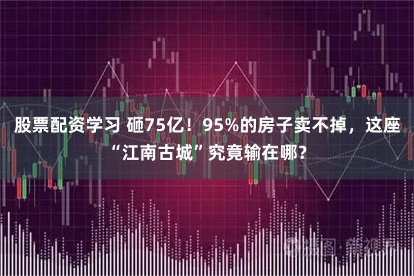 股票配资学习 砸75亿！95%的房子卖不掉，这座“江南古城”究竟输在哪？